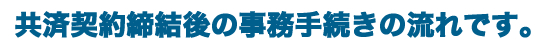 共済契約締結後の事務手続きの流れです。